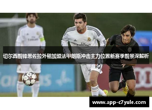 切尔西前锋恩佐拉外租加盟法甲朗斯冲击主力位置新赛季前景深解析