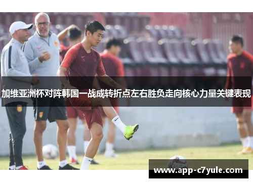 加维亚洲杯对阵韩国一战成转折点左右胜负走向核心力量关键表现