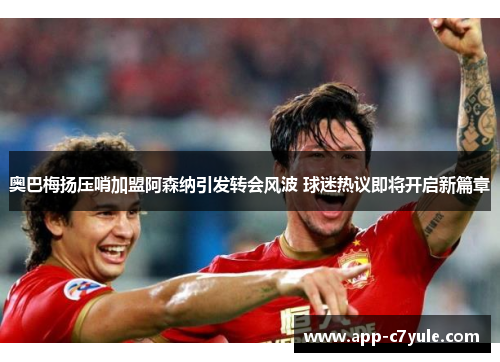 奥巴梅扬压哨加盟阿森纳引发转会风波 球迷热议即将开启新篇章
